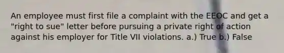 An employee must first file a complaint with the EEOC and get a "right to sue" letter before pursuing a private right of action against his employer for Title VII violations. a.) True b.) False