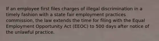 If an employee first files charges of illegal discrimination in a timely fashion with a state fair employment practices commission, the law extends the time for filing with the Equal Employment Opportunity Act (EEOC) to 500 days after notice of the unlawful practice.