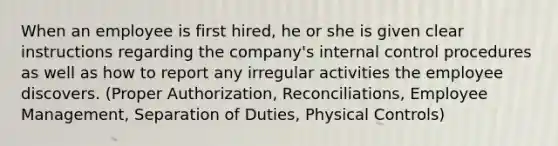 When an employee is first hired, he or she is given clear instructions regarding the company's internal control procedures as well as how to report any irregular activities the employee discovers. (Proper Authorization, Reconciliations, Employee Management, Separation of Duties, Physical Controls)