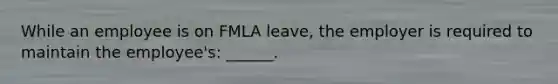 While an employee is on FMLA leave, the employer is required to maintain the employee's: ______.