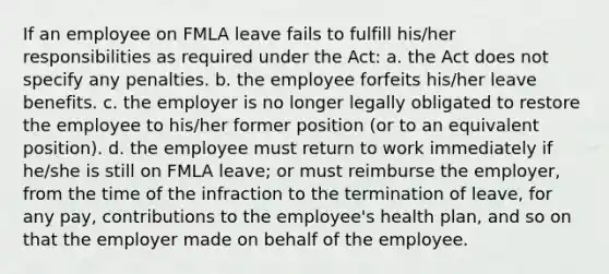 If an employee on FMLA leave fails to fulfill his/her responsibilities as required under the Act: a. the Act does not specify any penalties. b. the employee forfeits his/her leave benefits. c. the employer is no longer legally obligated to restore the employee to his/her former position (or to an equivalent position). d. the employee must return to work immediately if he/she is still on FMLA leave; or must reimburse the employer, from the time of the infraction to the termination of leave, for any pay, contributions to the employee's health plan, and so on that the employer made on behalf of the employee.