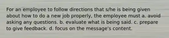 For an employee to follow directions that s/he is being given about how to do a new job properly, the employee must a. avoid asking any questions. b. evaluate what is being said. c. prepare to give feedback. d. focus on the message's content.