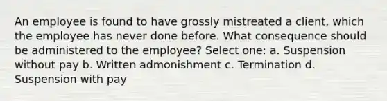 An employee is found to have grossly mistreated a client, which the employee has never done before. What consequence should be administered to the employee? Select one: a. Suspension without pay b. Written admonishment c. Termination d. Suspension with pay