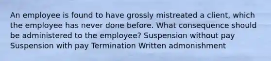 An employee is found to have grossly mistreated a client, which the employee has never done before. What consequence should be administered to the employee? Suspension without pay Suspension with pay Termination Written admonishment