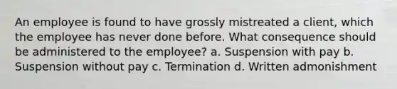 An employee is found to have grossly mistreated a client, which the employee has never done before. What consequence should be administered to the employee? a. Suspension with pay b. Suspension without pay c. Termination d. Written admonishment