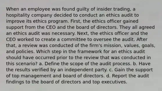 When an employee was found guilty of insider trading, a hospitality company decided to conduct an ethics audit to improve its ethics program. First, the ethics officer gained support from the CEO and the board of directors. They all agreed an ethics audit was necessary. Next, the ethics officer and the CEO worked to create a committee to oversee the audit. After that, a review was conducted of the firm's mission, values, goals, and policies. Which step in the framework for an ethics audit should have occurred prior to the review that was conducted in this scenario? a. Define the scope of the audit process. b. Have the results verified by an independent party. c. Gain the support of top management and board of directors. d. Report the audit findings to the board of directors and top executives.