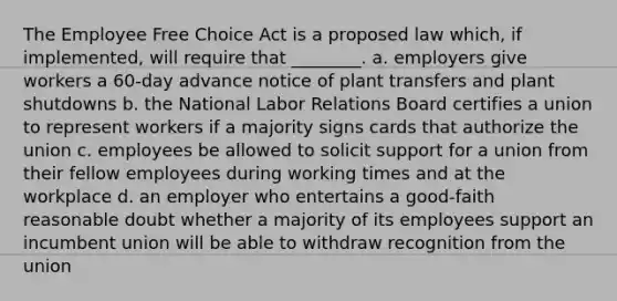 The Employee Free Choice Act is a proposed law which, if implemented, will require that ________. a. employers give workers a 60-day advance notice of plant transfers and plant shutdowns b. the National Labor Relations Board certifies a union to represent workers if a majority signs cards that authorize the union c. employees be allowed to solicit support for a union from their fellow employees during working times and at the workplace d. an employer who entertains a good-faith reasonable doubt whether a majority of its employees support an incumbent union will be able to withdraw recognition from the union