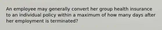 An employee may generally convert her group health insurance to an individual policy within a maximum of how many days after her employment is terminated?