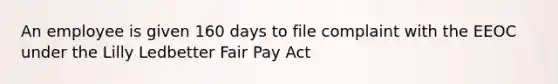 An employee is given 160 days to file complaint with the EEOC under the Lilly Ledbetter Fair Pay Act