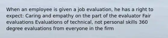 When an employee is given a job evaluation, he has a right to expect: Caring and empathy on the part of the evaluator Fair evaluations Evaluations of technical, not personal skills 360 degree evaluations from everyone in the firm