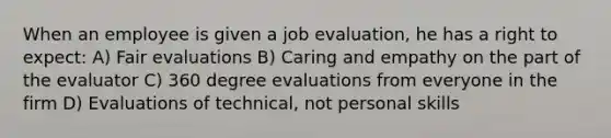 When an employee is given a job evaluation, he has a right to expect: A) Fair evaluations B) Caring and empathy on the part of the evaluator C) 360 degree evaluations from everyone in the firm D) Evaluations of technical, not personal skills