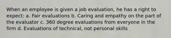 When an employee is given a job evaluation, he has a right to expect: a. Fair evaluations b. Caring and empathy on the part of the evaluator c. 360 degree evaluations from everyone in the firm d. Evaluations of technical, not personal skills