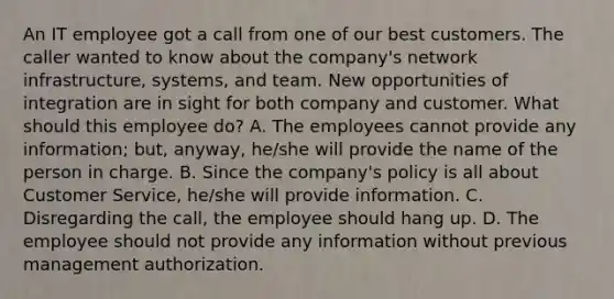 An IT employee got a call from one of our best customers. The caller wanted to know about the company's network infrastructure, systems, and team. New opportunities of integration are in sight for both company and customer. What should this employee do? A. The employees cannot provide any information; but, anyway, he/she will provide the name of the person in charge. B. Since the company's policy is all about Customer Service, he/she will provide information. C. Disregarding the call, the employee should hang up. D. The employee should not provide any information without previous management authorization.