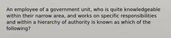 An employee of a government unit, who is quite knowledgeable within their narrow area, and works on specific responsibilities and within a hierarchy of authority is known as which of the following?