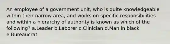 An employee of a government unit, who is quite knowledgeable within their narrow area, and works on specific responsibilities and within a hierarchy of authority is known as which of the following? a.Leader b.Laborer c.Clinician d.Man in black e.Bureaucrat