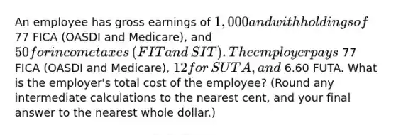 An employee has gross earnings of​ 1,000 and withholdings of 77 FICA​ (OASDI and​ Medicare), and​ 50 for income taxes​ (FIT and​ SIT). The employer pays 77 FICA​ (OASDI and​ Medicare), 12 for​ SUTA, and 6.60 FUTA. What is the​ employer's total cost of the​ employee? (Round any intermediate calculations to the nearest​ cent, and your final answer to the nearest whole​ dollar.)