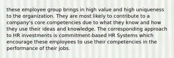 these employee group brings in high value and high uniqueness to the organization. They are most likely to contribute to a company's core competencies due to what they know and how they use their ideas and knowledge. The corresponding approach to HR investments is commitment-based HR Systems which encourage these employees to use their competencies in the performance of their jobs.