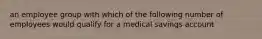 an employee group with which of the following number of employees would qualify for a medical savings account