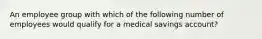 An employee group with which of the following number of employees would qualify for a medical savings account?