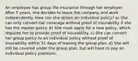 An employee has group life insurance through her employer. After 5 years, she decides to leave the company and work independently. How can she obtain an individual policy? a) She can only convert her coverage without proof of insurability if she has the master policy. b) She must apply for a new policy, which requires her to provide proof of insurability. c) She can convert her group policy to an individual policy without proof of insurability within 31 days of leaving the group plan. d) She will still be covered under the group plan, but will have to pay an individual policy premium.