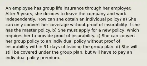 An employee has group life insurance through her employer. After 5 years, she decides to leave the company and work independently. How can she obtain an individual policy? a) She can only convert her coverage without proof of insurability if she has the master policy. b) She must apply for a new policy, which requires her to provide proof of insurability. c) She can convert her group policy to an individual policy without proof of insurability within 31 days of leaving the group plan. d) She will still be covered under the group plan, but will have to pay an individual policy premium.