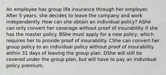 An employee has group life insurance through her employer. After 5 years, she decides to leave the company and work independently. How can she obtain an individual policy? AShe can only convert her coverage without proof of insurability if she has the master policy. BShe must apply for a new policy, which requires her to provide proof of insurability. CShe can convert her group policy to an individual policy without proof of insurability within 31 days of leaving the group plan. DShe will still be covered under the group plan, but will have to pay an individual policy premium.