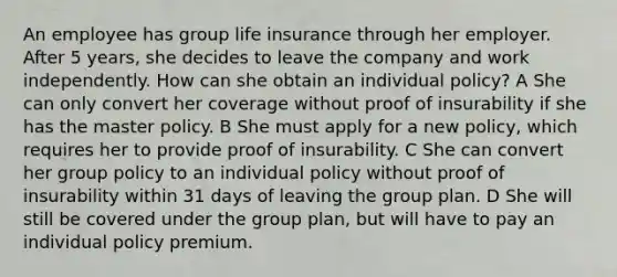 An employee has group life insurance through her employer. After 5 years, she decides to leave the company and work independently. How can she obtain an individual policy? A She can only convert her coverage without proof of insurability if she has the master policy. B She must apply for a new policy, which requires her to provide proof of insurability. C She can convert her group policy to an individual policy without proof of insurability within 31 days of leaving the group plan. D She will still be covered under the group plan, but will have to pay an individual policy premium.