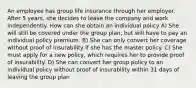 An employee has group life insurance through her employer. After 5 years, she decides to leave the company and work independently. How can she obtain an individual policy A) She will still be covered under the group plan, but will have to pay an individual policy premium. B) She can only convert her coverage without proof of insurability if she has the master policy. C) She must apply for a new policy, which requires her to provide proof of insurability. D) She can convert her group policy to an individual policy without proof of insurability within 31 days of leaving the group plan