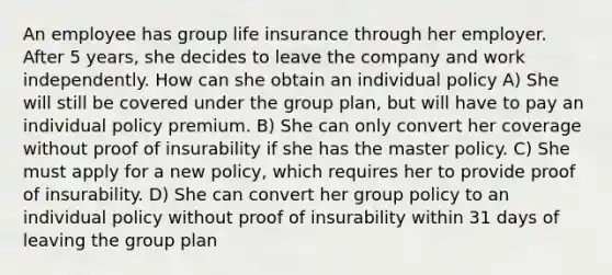 An employee has group life insurance through her employer. After 5 years, she decides to leave the company and work independently. How can she obtain an individual policy A) She will still be covered under the group plan, but will have to pay an individual policy premium. B) She can only convert her coverage without proof of insurability if she has the master policy. C) She must apply for a new policy, which requires her to provide proof of insurability. D) She can convert her group policy to an individual policy without proof of insurability within 31 days of leaving the group plan