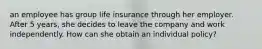 an employee has group life insurance through her employer. After 5 years, she decides to leave the company and work independently. How can she obtain an individual policy?