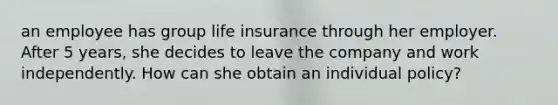 an employee has group life insurance through her employer. After 5 years, she decides to leave the company and work independently. How can she obtain an individual policy?