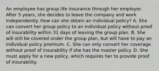 An employee has group life insurance through her employer. After 5 years, she decides to leave the company and work independently. How can she obtain an individual policy? A. She can convert her group policy to an individual policy without proof of insurability within 31 days of leaving the group plan. B. She will still be covered under the group plan, but will have to pay an individual policy premium. C. She can only convert her coverage without proof of insurability if she has the master policy. D. She must apply for a new policy, which requires her to provide proof of insurability.