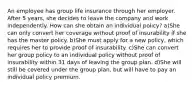 An employee has group life insurance through her employer. After 5 years, she decides to leave the company and work independently. How can she obtain an individual policy? a)She can only convert her coverage without proof of insurability if she has the master policy. b)She must apply for a new policy, which requires her to provide proof of insurability. c)She can convert her group policy to an individual policy without proof of insurability within 31 days of leaving the group plan. d)She will still be covered under the group plan, but will have to pay an individual policy premium.