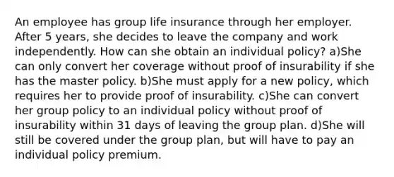 An employee has group life insurance through her employer. After 5 years, she decides to leave the company and work independently. How can she obtain an individual policy? a)She can only convert her coverage without proof of insurability if she has the master policy. b)She must apply for a new policy, which requires her to provide proof of insurability. c)She can convert her group policy to an individual policy without proof of insurability within 31 days of leaving the group plan. d)She will still be covered under the group plan, but will have to pay an individual policy premium.