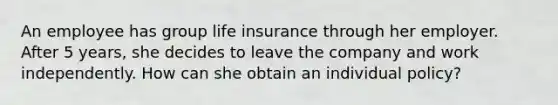 An employee has group life insurance through her employer. After 5 years, she decides to leave the company and work independently. How can she obtain an individual policy?