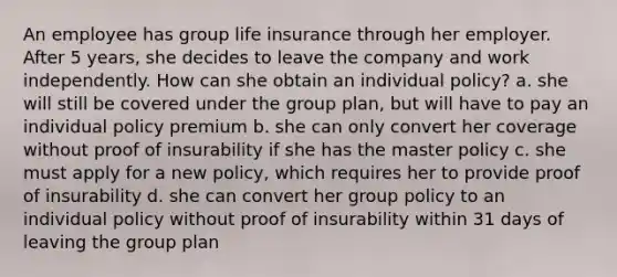 An employee has group life insurance through her employer. After 5 years, she decides to leave the company and work independently. How can she obtain an individual policy? a. she will still be covered under the group plan, but will have to pay an individual policy premium b. she can only convert her coverage without proof of insurability if she has the master policy c. she must apply for a new policy, which requires her to provide proof of insurability d. she can convert her group policy to an individual policy without proof of insurability within 31 days of leaving the group plan