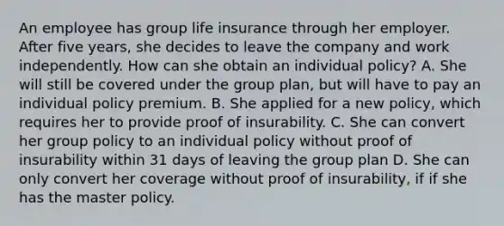 An employee has group life insurance through her employer. After five years, she decides to leave the company and work independently. How can she obtain an individual policy? A. She will still be covered under the group plan, but will have to pay an individual policy premium. B. She applied for a new policy, which requires her to provide proof of insurability. C. She can convert her group policy to an individual policy without proof of insurability within 31 days of leaving the group plan D. She can only convert her coverage without proof of insurability, if if she has the master policy.