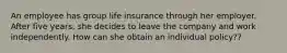 An employee has group life insurance through her employer. After five years, she decides to leave the company and work independently. How can she obtain an individual policy??