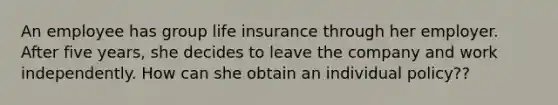 An employee has group life insurance through her employer. After five years, she decides to leave the company and work independently. How can she obtain an individual policy??