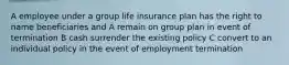 A employee under a group life insurance plan has the right to name beneficiaries and A remain on group plan in event of termination B cash surrender the existing policy C convert to an individual policy in the event of employment termination