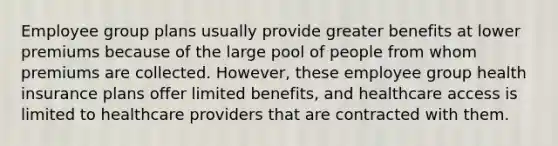 Employee group plans usually provide greater benefits at lower premiums because of the large pool of people from whom premiums are collected. However, these employee group health insurance plans offer limited benefits, and healthcare access is limited to healthcare providers that are contracted with them.