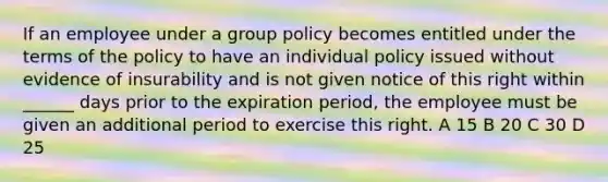 If an employee under a group policy becomes entitled under the terms of the policy to have an individual policy issued without evidence of insurability and is not given notice of this right within ______ days prior to the expiration period, the employee must be given an additional period to exercise this right. A 15 B 20 C 30 D 25