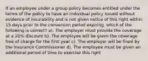 If an employee under a group policy becomes entitled under the terms of the policy to have an individual policy issued without evidence of insurability and is not given notice of this right within 15 days prior to the conversion period expiring, which of the following is correct? a). The employer must provide the coverage at a 20% discount b). The employee will be given the coverage free of charge for the first year c). The employer will be fined by the Insurance Commissioner d). The employee must be given an additional period of time to exercise this right