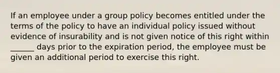 If an employee under a group policy becomes entitled under the terms of the policy to have an individual policy issued without evidence of insurability and is not given notice of this right within ______ days prior to the expiration period, the employee must be given an additional period to exercise this right.