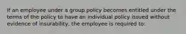 If an employee under a group policy becomes entitled under the terms of the policy to have an individual policy issued without evidence of insurability, the employee is required to: