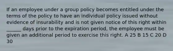 If an employee under a group policy becomes entitled under the terms of the policy to have an individual policy issued without evidence of insurability and is not given notice of this right within ______ days prior to the expiration period, the employee must be given an additional period to exercise this right. A 25 B 15 C 20 D 30