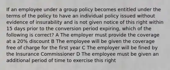 If an employee under a group policy becomes entitled under the terms of the policy to have an individual policy issued without evidence of insurability and is not given notice of this right within 15 days prior to the conversion period expiring, which of the following is correct? A The employer must provide the coverage at a 20% discount B The employee will be given the coverage free of charge for the first year C The employer will be fined by the Insurance Commissioner D The employee must be given an additional period of time to exercise this right