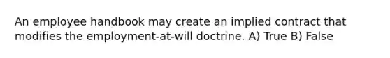 An employee handbook may create an implied contract that modifies the employment-at-will doctrine. A) True B) False