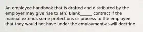 An employee handbook that is drafted and distributed by the employer may give rise to a(n) Blank______ contract if the manual extends some protections or process to the employee that they would not have under the employment-at-will doctrine.