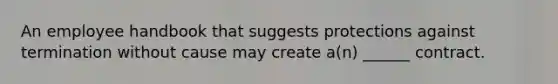 An employee handbook that suggests protections against termination without cause may create a(n) ______ contract.